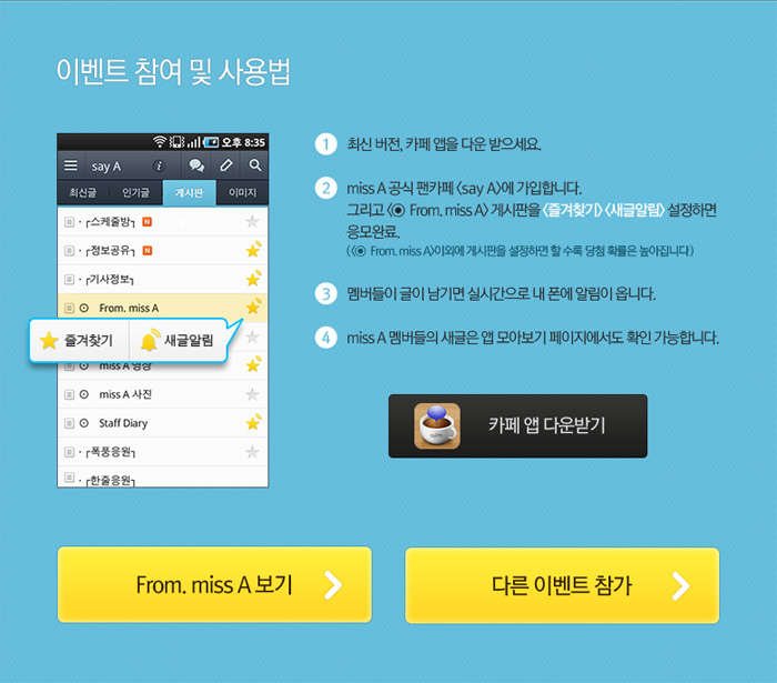 이벤트참여 및 방법: 1:최신 버전, 카페 앱을 다운 받으세요. 2:miss A 공식 팬카페 < say A > 에 가입합니다.그리고 < ⊙ From. miss A> 게시판을 <즐겨찾기> <새글알림> 설정하면 응모완료.( <⊙ From. miss A>이외에 게시판을 설정하면 할 수록 당첨 확률은 높아집니다) 3:멤버들이 글이 남기면 실시간으로 내 폰에 알림이 옵니다. 4:miss A 멤버들의 새글은 앱 모아보기 페이지에서도 확인 가능합니다.