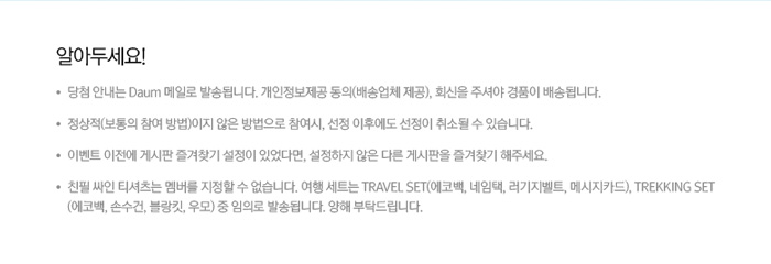 알아두세요! 당첨 안내는 Daum 메일로 발송됩니다. 개인정보제공 동의(배송업체 제공), 회신을 주셔야 경품이 배송됩니다.정상적(보통의 참여 방법)이지 않은 방법으로 참여시, 선정 이후에도 선정이 취소될 수 있습니다.이벤트 이전에 게시판 즐겨찾기 설정이 있었다면, 설정하지 않은 다른 게시판을 즐겨찾기 해주세요.친필 싸인 티셔츠는 멤버를 지정할 수 없습니다. 여행 세트는 TRAVEL SET(에코백, 네임택, 러기지벨트, 메시지카드), TREKKING SET(에코백, 손수건, 블랑킷, 우모) 중 임의로 발송됩니다. 양해 부탁드립니다.