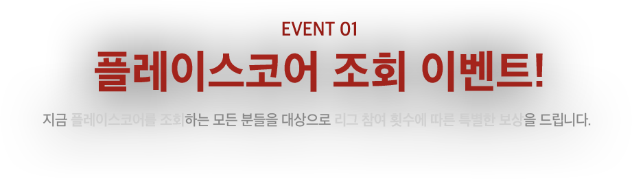 EVENT01 플레이 스코어 조회 이벤트! 지금 플레이스코어를 조회하는 모든 분들을 대상으로 리그 참여 횟수에 따른 특별한 보상을 드립니다.