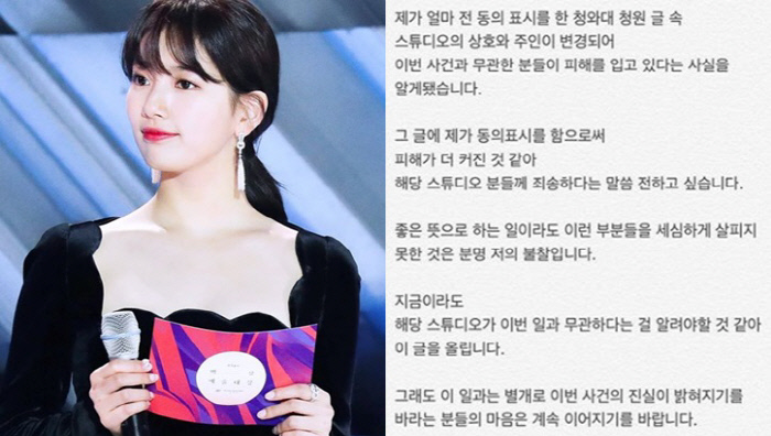 Singer and actor Bae Suzy (real name Bae Suzy and 24) apologized to a Studios official who had nothing to do with Blue House Petition.I learned that the names and owners of Studios in the Blue House Petition article that I recently expressed their consent were changed and that those who were not involved in the incident were being damaged, Bae Suzy said on his social networking service Instagram on Wednesday.I want to say that I am sorry to the Studios because I think the damage has increased by expressing my consent to the article, he said. It is definitely my disapproval that I did not look at these parts carefully even if I did it in a good sense.Im going to post this because I think we should let them know that the Studios are irrelevant to this, he wrote.I hope that the hearts of those who want the truth of this case to be revealed apart from this will continue, Bae Suzy added.Bae Suzy said on Wednesday that he joined the Blue House National Petition, which asked him to punish the perpetrators by complaining of sexual violence through Instagram.This was an article appealing for the protection of Victims, saying that the famous YouTuber Yang Yewon was sexually harassed in the process of filming as a model in a studio three years ago and then the body exposure photos were circulated.However, Studios Once Picture in Hapjeong, Mapo-gu, Seoul, which Yang Yewon pointed out, is currently operated by a third person.Once Picture said in an official cafe on the 17th, The shooting of the above case is not our Studios around 2015.Our Studios was newly acquired and opened in January 2016, and the name and representative of Studios are different. Of course, I was voluntarily present to the police to prevent further damage because it was not me, but I was confirmed by the investigator in charge that I was not involved in this at all, the operator said. The media also reported that the Studios that Victims pointed out were now moved to another place this evening.My identity and Studios location, which have nothing to do with this, have already been widespread, and our Studios has already lost a lot of images, he said. I hope you will immediately stop posting our Studios on the Blue House National Petition or finding out my contacts, AdMob, and calling them immediately.Finally, the operator said, We are currently monitoring the postings, reports, and AdMob violations that are problematic, and we will ask the legal representative for the responsibility of criminal charges such as criminal charges. We should be responsible for making the Studios unrelated to the whole.Next, I learned that the name and owner of Studios in the Blue House Petition article, which I recently expressed my consent to, was changed and that those who were not involved in this case were being damaged.I would like to say that I am sorry to the Studios because I think the damage has increased by expressing my consent in the article.It is my fault that I did not look at these parts carefully even if I did it in a good sense.I think I should tell you that the Studios are not related to this now.Still, apart from this, I hope that the hearts of those who want the truth of this case to be revealed will continue.
