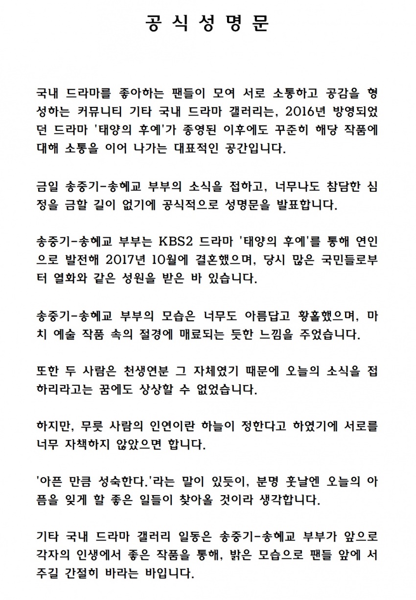 On the 27th, Dish Inside Drama Gallery posted a statement on the fans minds and positions on the divorce of Song Joong-ki and Song Hye-kyo.Fans said: There is no way to forbid a terrible feeling.I could not imagine it in my dream to get to know the news of today. He said, I do not want to blame each other too much because the sky has decided the relationship of a person.I think that good things will come to forget the pain of today in the future, as there is a saying that I am as mature as I am sick. Song Joong-ki and Song Hye-kyo developed into lovers through KBS 2TV Dawn of the Sun which was broadcast in 2016.In October 2017, the couple made a great deal of attention with the birth of the Korean Wave Star Couple, but they chose their own way in one year and eight months of marriage.The Other Domestic Drama Gallery, a community where fans who like domestic dramas gather to communicate and form empathy, is a representative space that continues to communicate with the works even after the end of the KBS2 drama Dawn of the Sun, which was aired in 2016.Today, Song Joong-ki - I am officially announcing the statement because I have heard the news of Song Hye-kyo and I can not forbid my terrible feelings.Song Joong-ki - Song Hye-kyo couple developed into a lover through the drama Dawn of the Sun and married in October 2017. They received support from many people at that time.Song Joong-ki - Song Hye-kyos appearance was so beautiful and ecstatic that it gave me a feeling of being fascinated by the superb scenery in the artwork.And because they were the love of each other, I could not imagine that I would hear the news of today.However, I do not want to blame each other too much because the sky is determined by the relationship of people. I mature as much as I am sick.As there is a saying, I think that some good things will come to forget the pain of today in the future.Other domestic drama gallery Ildong is a desperate hope that Song Joong-ki - Song Hye-kyo will stand in front of fans in a bright way through good works in their lives in the future.Finally, I would like to convey a heartfelt message to comfort the people who are deeply depressed by the news of the two people.Parenting with someone you loved must hurt - the biggest reason is that each other belonged to each other.Because he was once part of me, and I was once part of him, and the things that stay in us and hide their tracks do not disappear quietly.As they move away, they throw something away and leave, and a lump springs up in their hearts, a solid mass of wounds that can not be cut with the blade of time.The parting was once part of me, and I cut something out of me and run away, and a hole in my chest is created, a large air that can not be filled with anything.In the course of time I barely realize that the things that end at the beginning and the people who have disappeared around me are still quite deeply involved in my life.Many of the things that make me hard now have made me happy in the past.The most precious thing goes to the farthest place.So before each other is swept away by the river of time, before all the memories are full, we must read and count the people around us.We can always, we can start again.- Lee Ki-joo, what was once preciousAll the other domestic drama galleries on June 27, 2019