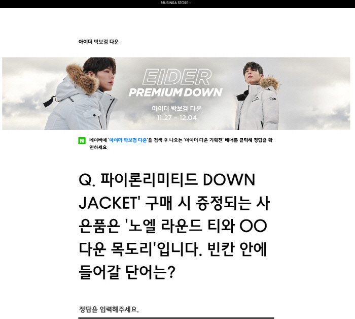 Online Fashion Shopping Mall MUSINSA is attracting netizens Attention by Shi Chonggui for random coupon quiz related to Ider Park Bo-gum Down.MUSINSA said on its website on the 27th, The gift to be presented when purchasing Pylon Limited DOWN JACKET is Noel Round Tea and  Down Shawl. Shi Chonggui was the problem of matching the OO part.Click the banner of the Ider Down exhibition, which comes out after searching for Ider Park Bo-gum Down on Naver, to check the correct answer, MUSINSA said.The answer to this random coupon event quiz is padding.On the other hand, MUSINSA will pay up to 77% of random coupons for a first-come-first-served basis of 70,000 people through a random coupon quiz.