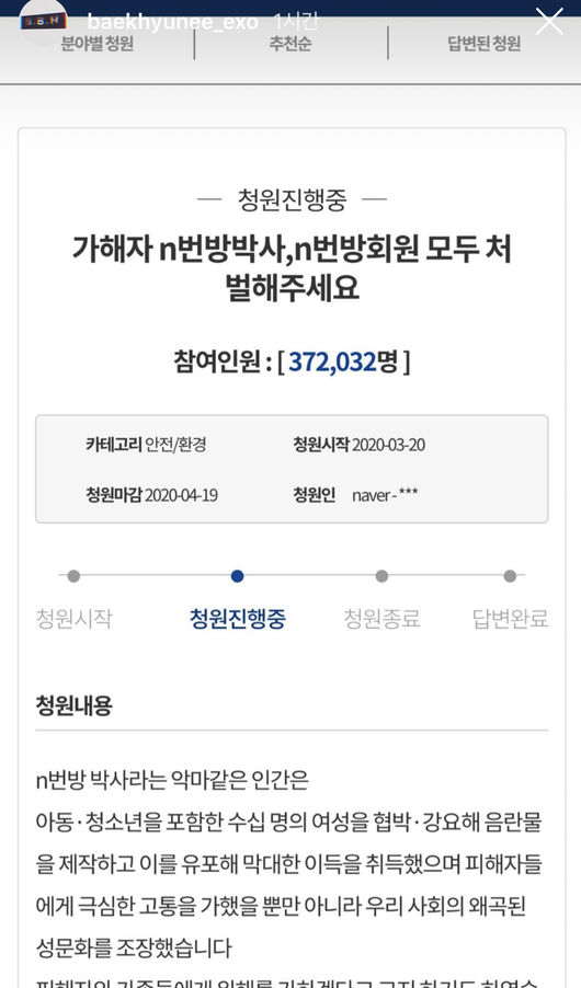 EXO Baekhyun called for the punishment of all participants in the so-called n-room case.Baekhyun captured the screen of the Cheong Wa Dae National Petition, which said, Please punish all the members of the perpetrator n number doctorate and n number member in his instagram story on the afternoon of the 23rd.The n-bang case is a massive sex crime case that produced and circulated sexual exploitation videos through messenger Telegram. Some victims are shocked by minors.In particular, the public is raising their voices to disclose the personal information of those who participated in the sexual exploitation by participating in the room, including Doctorate Joe, one of the n-bang operators.In addition, many stars such as actor Ha Yeon-soo, Son Soo-hyun, Jung Ryeo-won, Moon Ga-young, Bong Tae-gyu, Singer Hyeri, 2PM Lee Jun-ho, Ravi, JoKwon, Don Spike, Hwang So-yoon, Baek Ye-rin, Eric Nam and Park Ji-min are urging punishment and disclosure.President Moon Jae-in also said in a briefing on the n-room case on the day, The police do not limit to investigations of the Doctorate room operators, but it is necessary to investigate all members of the n-room.DB