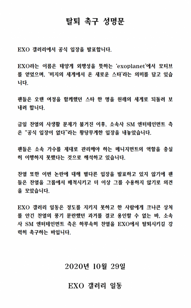 On the 29th, the online community Dish Inside EXO Gallery posted a statement urging Withdrawal for member Chanyeol.Since the privacy issue of Chanyeol has emerged, SM Entertainment, its agency, has put forward an absurd position that there is no official position, fans said.The fans are interpreting that they have failed to faithfully fulfill the role of management that needs to properly manage their singers, he said.Chanyeol also did not announce any position on the controversy, so fans rejected Chanyeol from the group and agreed not to accept him anymore, he said.I can never Yong-In the past of Chanyeols Fungie promiscuousness that did not keep the degree and hurt one person, and SM Entertainment, the agency, strongly urges Chanyeol to be withdrawal in EX O as soon as possible.Mr. A, who claims to have been in a relationship with Chanyeol for three years on the morning of the 29th, said that Chanyeol had an inappropriate relationship with more than 10 women, including girl group, YouTuber, BJ and airline crew, while he met with him.The last three years youve been fooled by have become so dirty and ugly, said A. Disclosure, you were the first person to experience in three years of meeting me, and you were always busy playing dirty with new women when I was sleeping with someone overnight.I told you that, you know, I mean, you know, sneak up on me. But you really sneaked a lot.You should not have touched my acquaintances at least on the side of the person X.  I will not tell you if I open my mouth.I dont want to be more ugly, so Ill just do it here because of the X-like kind of thing.Currently, the article has been deleted, but it has spread around online community, causing a big wave.