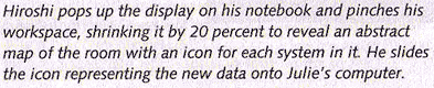 Hiroshi pops up the display on his notebook and pinches his workspace, shrinking it by 20 percent to reveal an abstract map of the room with an icon for each system in it. He slides the icon representing the new data onto Julie's computer.