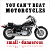 To me, you can’t beat motorcycles. They’re small, and dangerous.